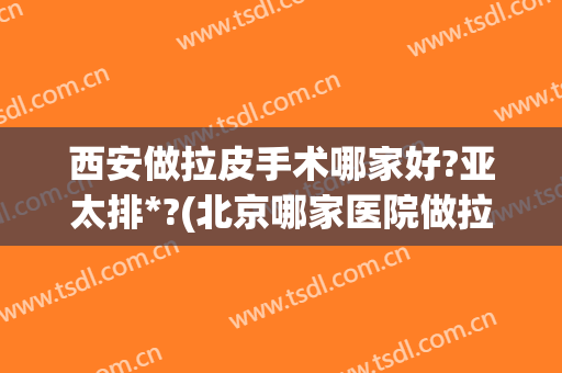 西安做拉皮手术哪家好?亚太排*?(北京哪家医院做拉皮手术好些)