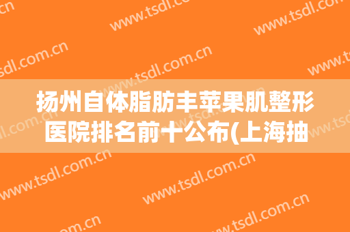 扬州自体脂肪丰苹果肌整形医院排名前十公布(上海抽脂手术减肥最好的整形医院)