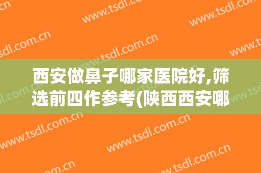 西安做鼻子哪家医院好,筛选前四作参考(陕西西安哪家医院看鼻子看的好)