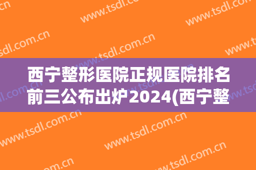 西宁整形医院正规医院排名前三公布出炉2024(西宁整形美容医院排名前十位)