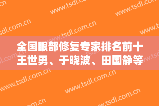 全国眼部修复专家排名前十王世勇、于晓波、田国静等技术比拼！(国内眼修复专家排行)