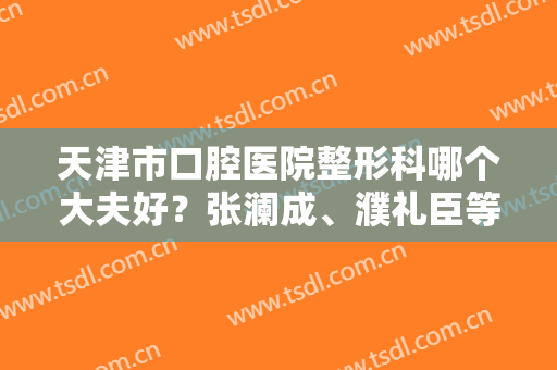 天津市口腔医院整形科哪个大夫好？张澜成、濮礼臣等人气不错呦~