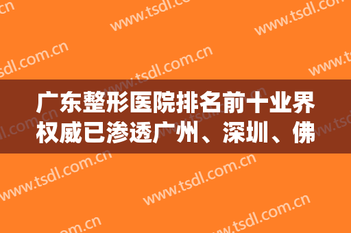 广东整形医院排名前十业界权威已渗透广州、深圳、佛山等地！(广东最大的整形医院)