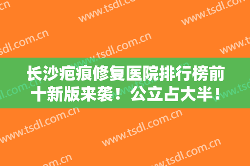 长沙疤痕修复医院排行榜前十新版来袭！公立占大半！私立仅有三家入围