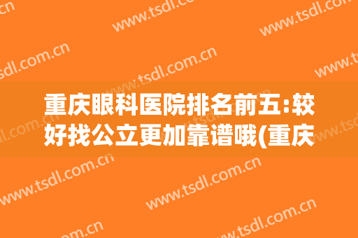重庆眼科医院排名前五:较好找公立更加靠谱哦(重庆哪家公立医院眼科最好)