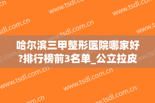 哈尔滨三甲整形医院哪家好?排行榜前3名单_公立拉皮案例2024*点评(哈尔滨有几家整形医院)