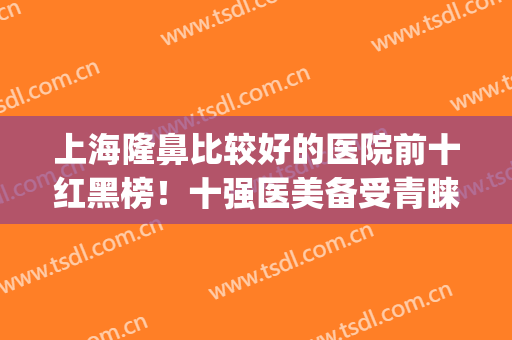 上海隆鼻比较好的医院前十红黑榜！十强医美备受青睐！(上海哪家医院隆鼻好)