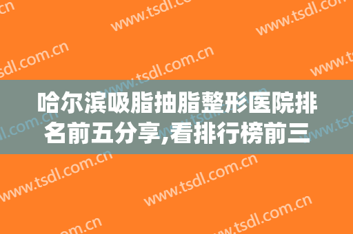 哈尔滨吸脂抽脂整形医院排名前五分享,看排行榜前三的有哪些?(哈尔滨哪个医院抽脂好)