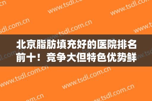 北京脂肪填充好的医院排名前十！竞争大但特色优势鲜明！(北京脂肪填充最厉害的医生)