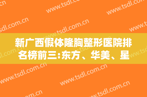 新广西假体隆胸整形医院排名榜前三:东方、华美、星范|案例价格打卡(广西整型医院)