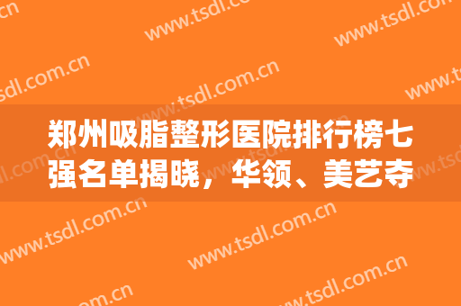 郑州吸脂整形医院排行榜七强名单揭晓，华领、美艺夺冠，公立被反超！(郑州整形前三名)