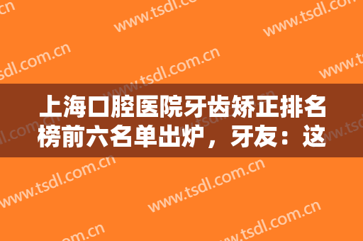 上海口腔医院牙齿矫正排名榜前六名单出炉，牙友：这几家实力不可小觑!