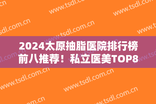 2024太原抽脂医院排行榜前八推荐！私立医美TOP8实力比拼！这几家获网友认可