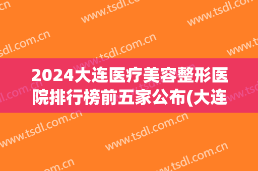 2024大连医疗美容整形医院排行榜前五家公布(大连医疗整形医院都有哪些)