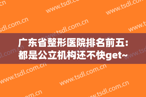 广东省整形医院排名前五:都是公立机构还不快get~(广东省前十名排名的整形医院)