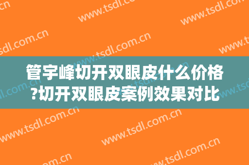 管宇峰切开双眼皮什么价格?切开双眼皮案例效果对比图_上海市第十人民医院