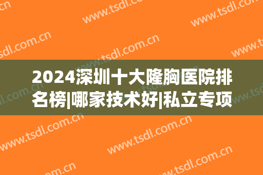 2024深圳十大隆胸医院排名榜|哪家技术好|私立专项选择|价格收费(深圳隆胸三甲医院)
