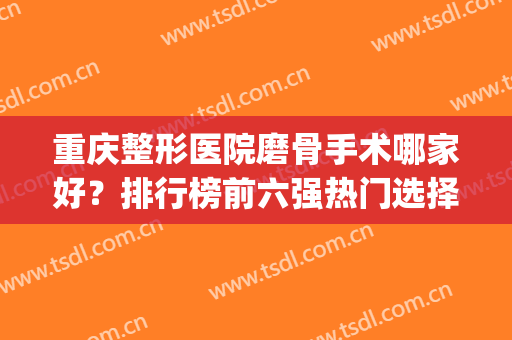 重庆整形医院磨骨手术哪家好？排行榜前六强热门选择！医美top6各具特色