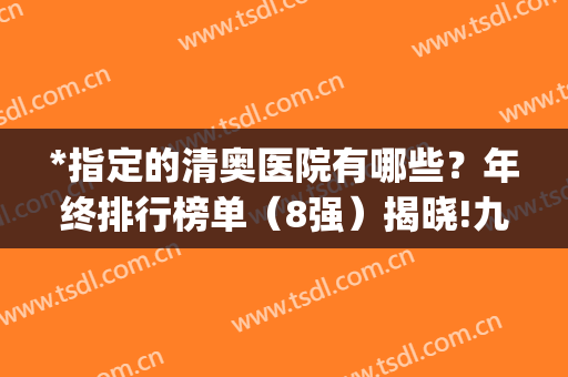 *指定的清奥医院有哪些？年终排行榜单（8强）揭晓!九院、荔湾领跑(北京最权威的清奥医院)