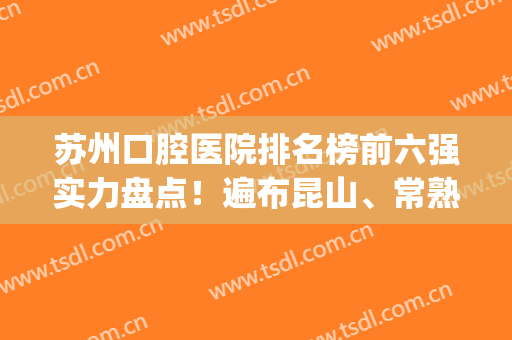 苏州口腔医院排名榜前六强实力盘点！遍布昆山、常熟等各大地区~(苏州口腔科最好的医院排名)