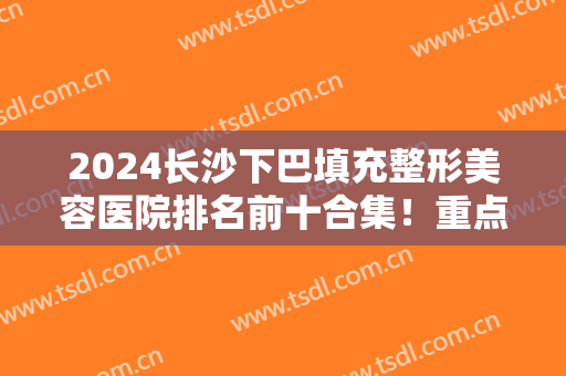2024长沙下巴填充整形美容医院排名前十合集！重点介绍这三家！价格可查询