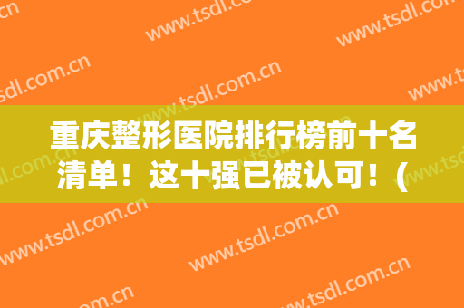 重庆整形医院排行榜前十名清单！这十强已被认可！(重庆前五名整形医院)