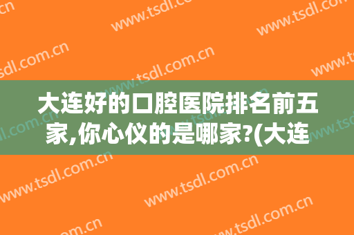 大连好的口腔医院排名前五家,你心仪的是哪家?(大连哪个口腔医院最好)