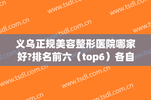 义乌正规美容整形医院哪家好?排名前六（top6）各自擅长不同！(义乌最正规的美容医院排名)