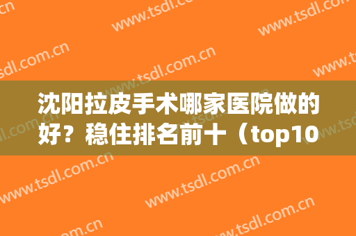 沈阳拉皮手术哪家医院做的好？稳住排名前十（top10）公立私立下拉！(沈阳哪个整形医院面部拉皮技术好)