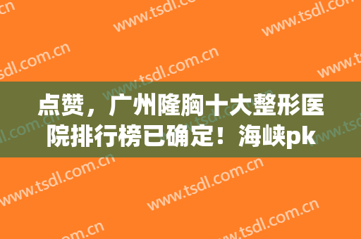 点赞，广州隆胸十大整形医院排行榜已确定！海峡pk美莱，你值得拥有~(广州正规的隆胸医院)