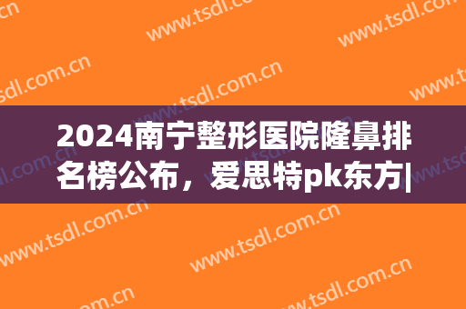 2024南宁整形医院隆鼻排名榜公布，爱思特pk东方|分享鼻部变美指南(南宁隆鼻整形手术医院)