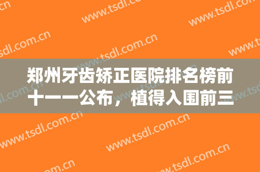 郑州牙齿矫正医院排名榜前十一一公布，植得入围前三，美奥有上榜吗(郑州哪个地方矫正牙齿性价比高又好)