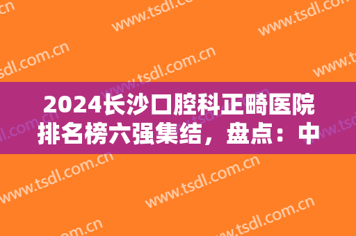 2024长沙口腔科正畸医院排名榜六强集结，盘点：中诺、美奥口碑技术特点