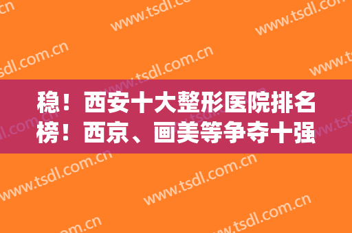 稳！西安十大整形医院排名榜！西京、画美等争夺十强宝座！(西安前三名的整形医院)
