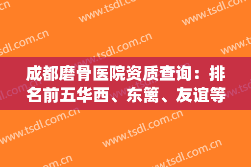 成都磨骨医院资质查询：排名前五华西、东篱、友谊等哪家更完善？(成都正规的骨科医院)
