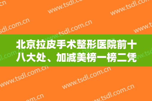 北京拉皮手术整形医院前十八大处、加减美榜一榜二凭实力获得！(北京拉皮手术排名)