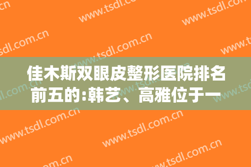 佳木斯双眼皮整形医院排名前五的:韩艺、高雅位于一二(佳木斯双眼皮手术价格)