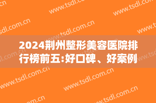 2024荆州整形美容医院排行榜前五:好口碑、好案例分享(荆州整形荆州好的医院)