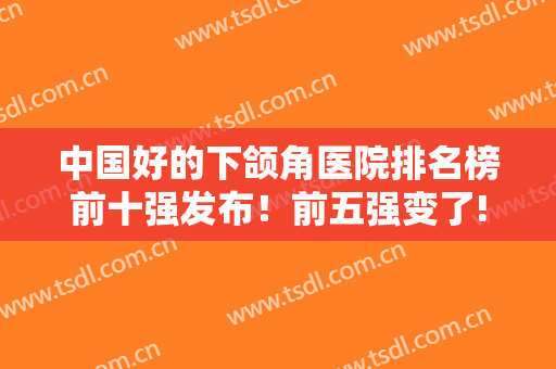 中国好的下颌角医院排名榜前十强发布！前五强变了!北京超上海占4家