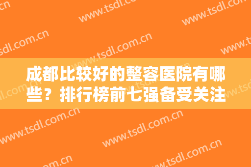 成都比较好的整容医院有哪些？排行榜前七强备受关注！实力口碑被广泛认可