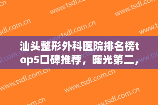 汕头整形外科医院排名榜top5口碑推荐，曙光第二，华美晋级榜首！(汕头吸脂好的整形医院排名)