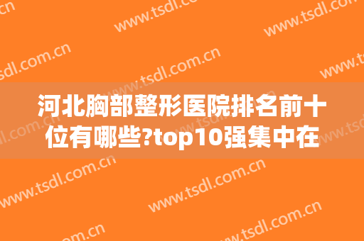 河北胸部整形医院排名前十位有哪些?top10强集中在石家庄、唐山两地(河北省最大的整形医院)