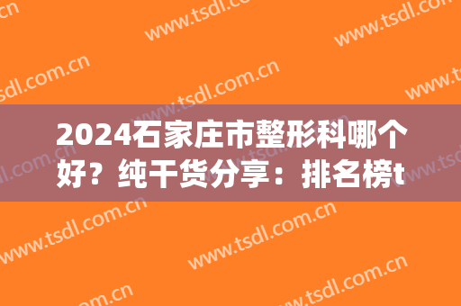 2024石家庄市整形科哪个好？纯干货分享：排名榜top5口碑实力测评(石家庄最好的整形是哪家)
