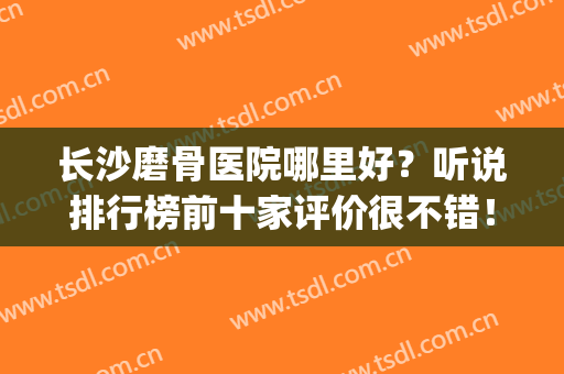 长沙磨骨医院哪里好？听说排行榜前十家评价很不错！华韩、艺星....(长沙看骨刺最好的医院)
