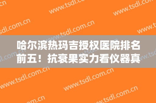 哈尔滨热玛吉授权医院排名前五！抗衰果实力看仪器真伪！(哈尔滨热玛吉五代授权医院)