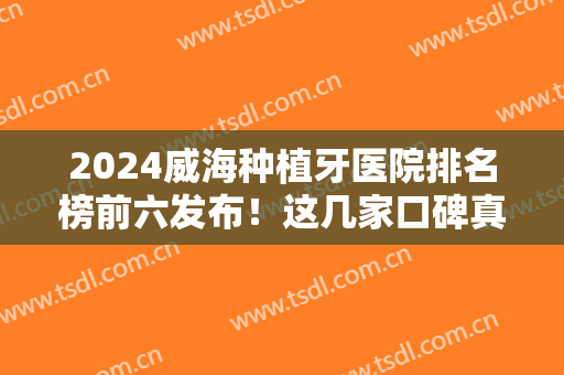 2024威海种植牙医院排名榜前六发布！这几家口碑真的没话说~价格还便宜
