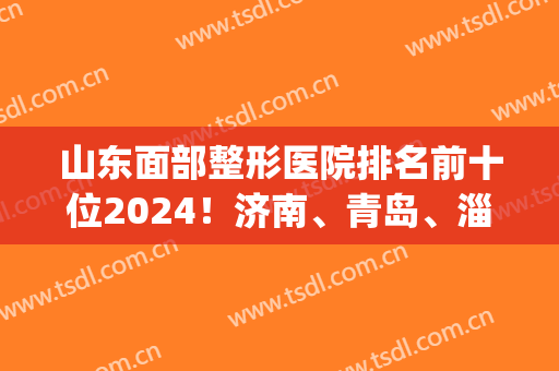 山东面部整形医院排名前十位2024！济南、青岛、淄博等拿下几个名额？(济南排名前十的整容医院有哪几家?)