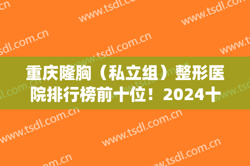 重庆隆胸（私立组）整形医院排行榜前十位！2024十强医美你都get没?(重庆隆胸最好的医院)