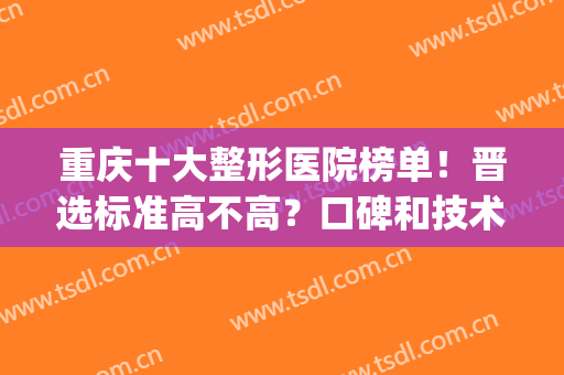 重庆十大整形医院榜单！晋选标准高不高？口碑和技术谁好？(重庆前五名整形医院)