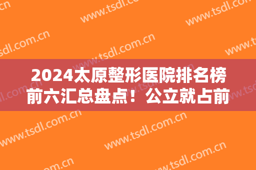 2024太原整形医院排名榜前六汇总盘点！公立就占前五！医美TOP6口碑擅长各不同